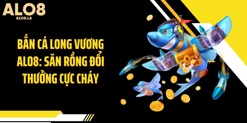 Bắn Cá Long Vương ALO8: Săn Rồng Đổi Thưởng Cực Cháy