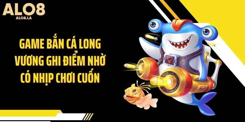Game bắn cá Long Vương ghi điểm nhờ có nhịp chơi cuốn