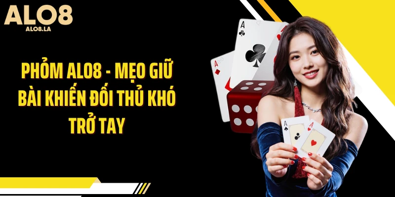 Phỏm ALO8 - Mẹo Giữ Bài Khiến Đối Thủ Khó Trở Tay